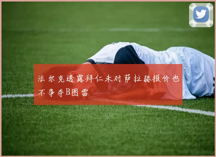 法尔克透露拜仁未对萨拉赫报价也不争夺B图雷