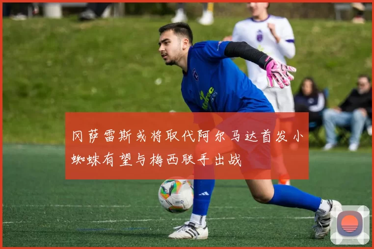 冈萨雷斯或将取代阿尔马达首发小蜘蛛有望与梅西联手出战