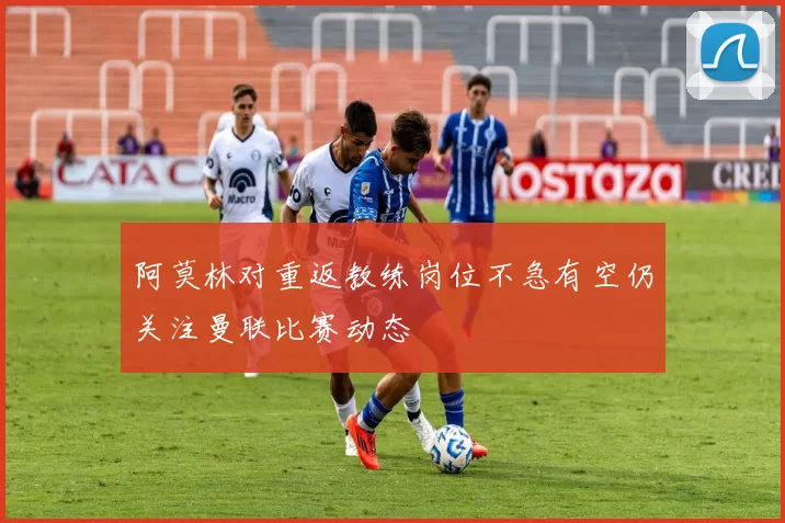 阿莫林对重返教练岗位不急有空仍关注曼联比赛动态