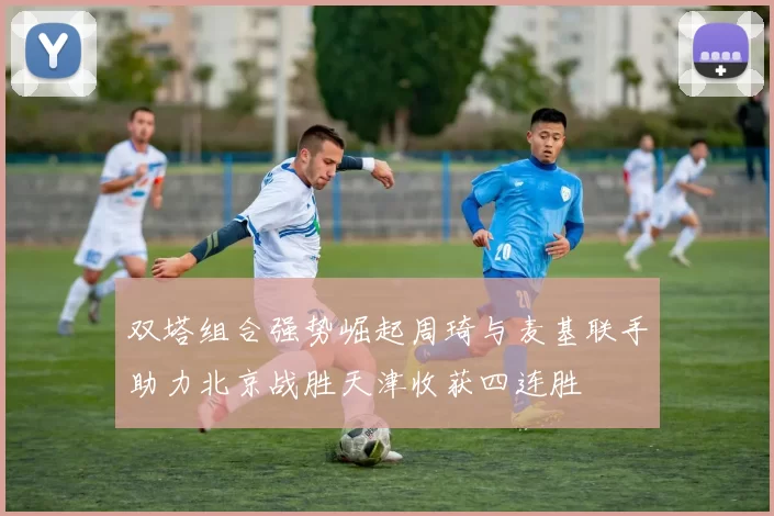 双塔组合强势崛起周琦与麦基联手助力北京战胜天津收获四连胜