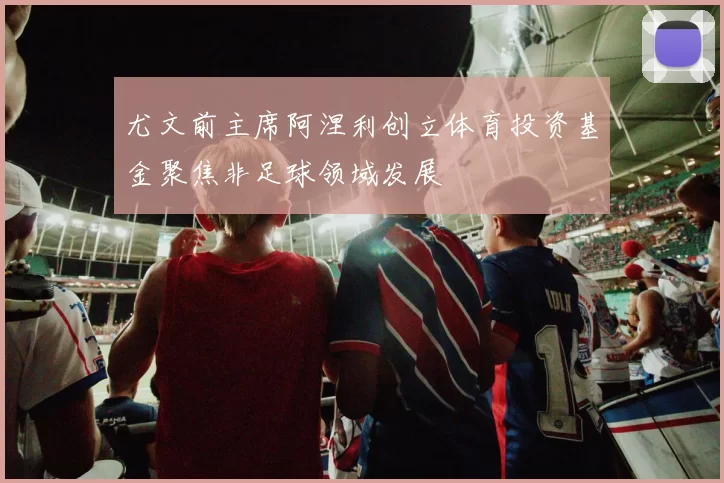 尤文前主席阿涅利创立体育投资基金聚焦非足球领域发展
