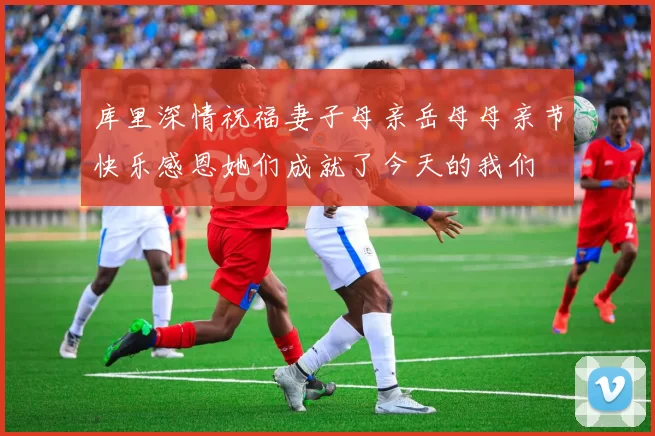 库里深情祝福妻子母亲岳母母亲节快乐感恩她们成就了今天的我们