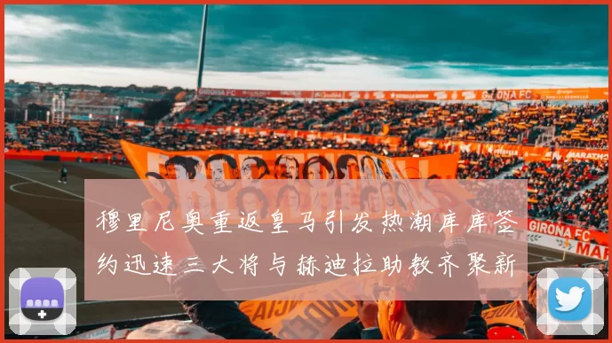 穆里尼奥重返皇马引发热潮库库签约迅速三大将与赫迪拉助教齐聚新阵容