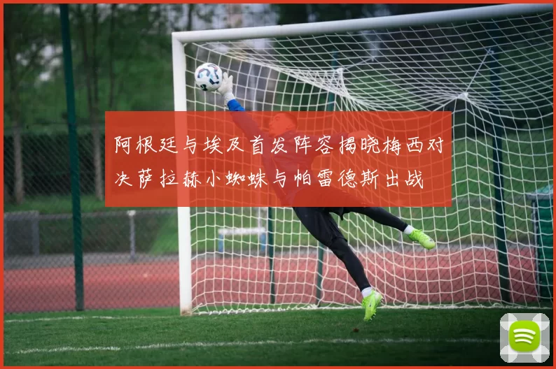 阿根廷与埃及首发阵容揭晓梅西对决萨拉赫小蜘蛛与帕雷德斯出战