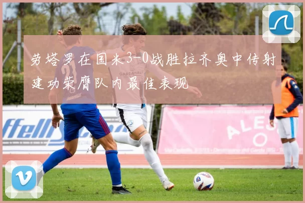 劳塔罗在国米3-0战胜拉齐奥中传射建功荣膺队内最佳表现