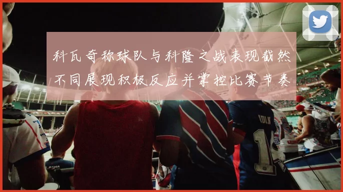 科瓦奇称球队与科隆之战表现截然不同展现积极反应并掌控比赛节奏