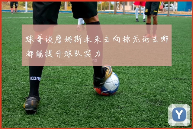 球哥谈詹姆斯未来去向称无论去哪都能提升球队实力
