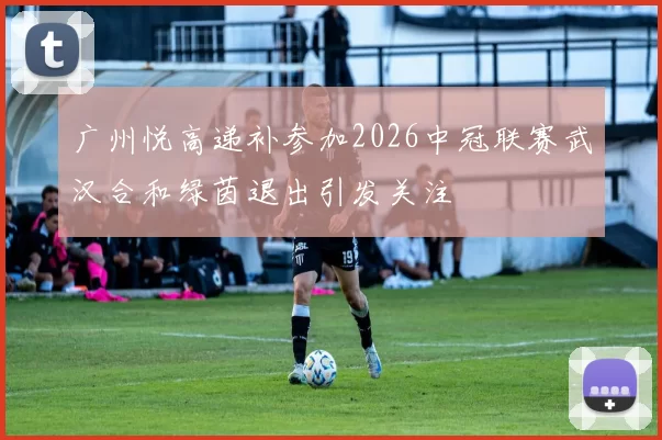 广州悦高递补参加2026中冠联赛武汉合和绿茵退出引发关注
