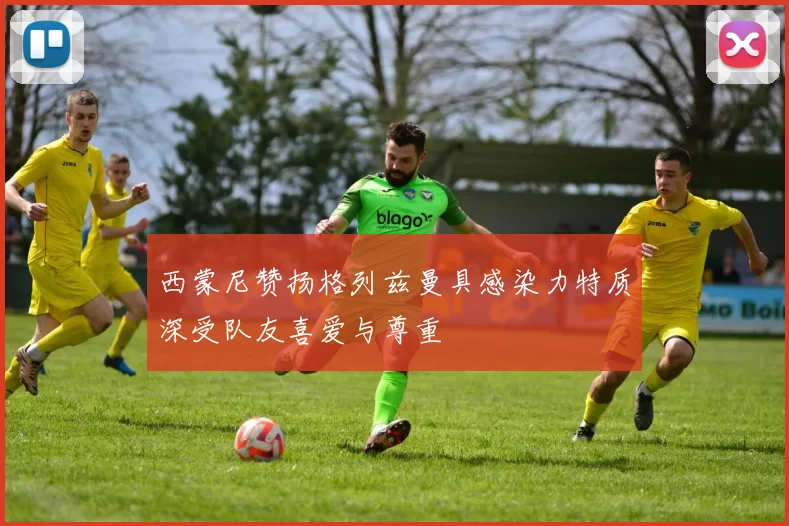 西蒙尼赞扬格列兹曼具感染力特质深受队友喜爱与尊重