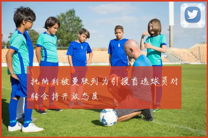 托纳利被曼联列为引援首选球员对转会持开放态度