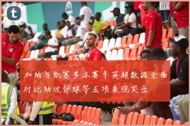 加纳与凯塞多本赛季英超数据全面对比助攻铲球等五项表现突出