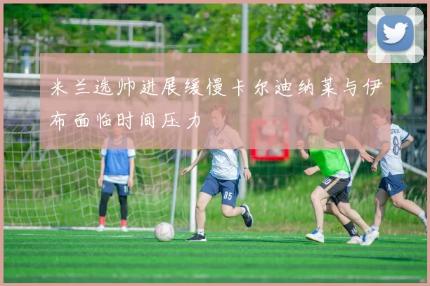 米兰选帅进展缓慢卡尔迪纳莱与伊布面临时间压力
