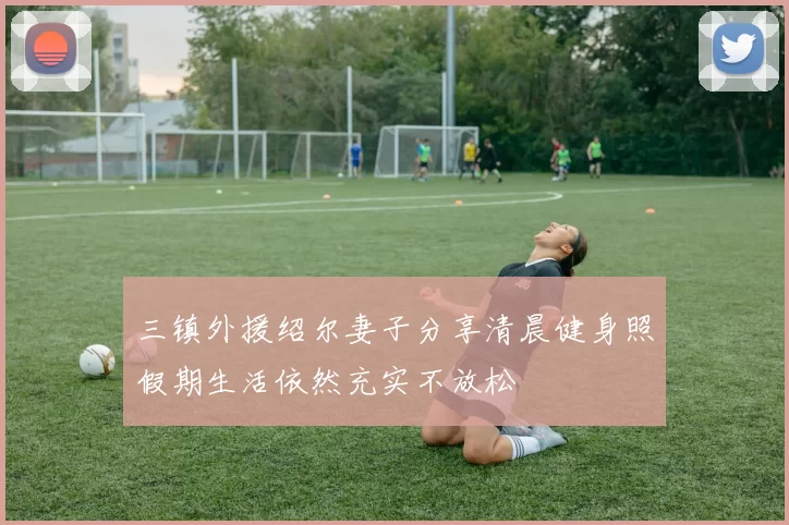 三镇外援绍尔妻子分享清晨健身照假期生活依然充实不放松