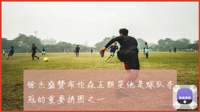 徐杰盛赞布伦森五颗星他是球队夺冠的重要拼图之一