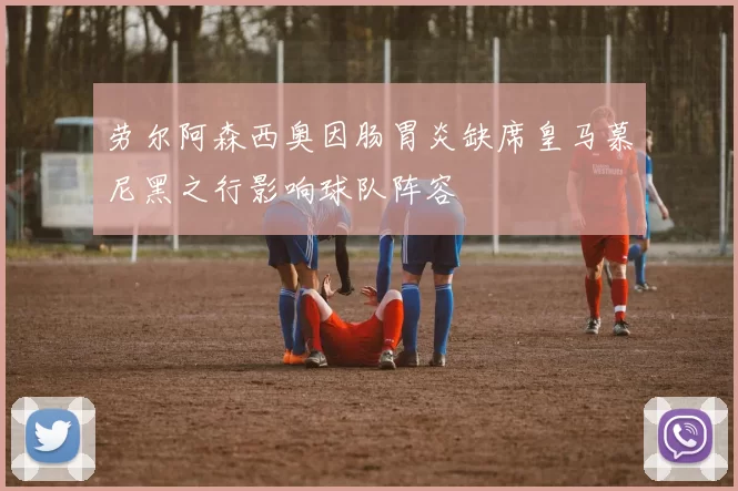 劳尔阿森西奥因肠胃炎缺席皇马慕尼黑之行影响球队阵容